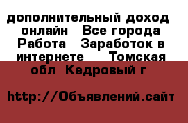 дополнительный доход  онлайн - Все города Работа » Заработок в интернете   . Томская обл.,Кедровый г.